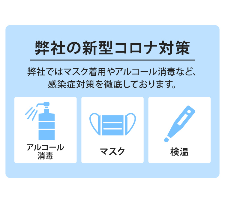 新型コロナ対策弊社ではマスク着用やアルコール消毒など、感染症対策を徹底しております。